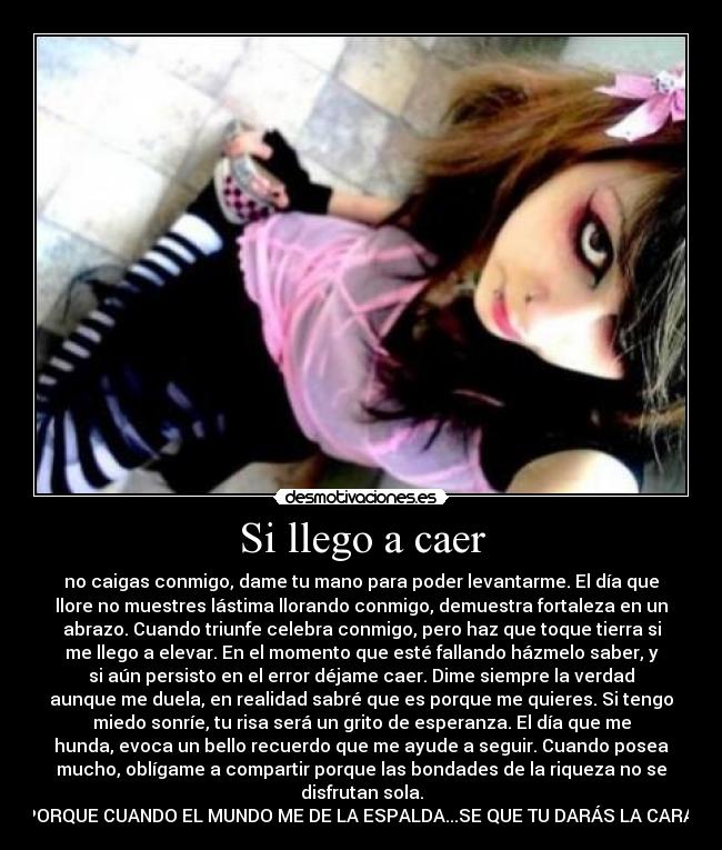 Si llego a caer - no caigas conmigo, dame tu mano para poder levantarme. El día que
llore no muestres lástima llorando conmigo, demuestra fortaleza en un
abrazo. Cuando triunfe celebra conmigo, pero haz que toque tierra si
me llego a elevar. En el momento que esté fallando házmelo saber, y
si aún persisto en el error déjame caer. Dime siempre la verdad
aunque me duela, en realidad sabré que es porque me quieres. Si tengo
miedo sonríe, tu risa será un grito de esperanza. El día que me
hunda, evoca un bello recuerdo que me ayude a seguir. Cuando posea
mucho, oblígame a compartir porque las bondades de la riqueza no se
disfrutan sola.
PORQUE CUANDO EL MUNDO ME DE LA ESPALDA...SE QUE TU DARÁS LA CARA ♥