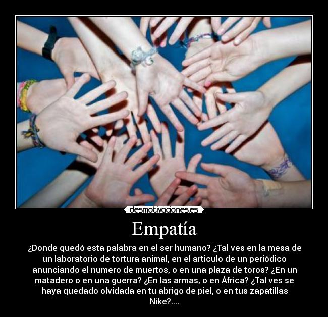 Empatía - ¿Donde quedó esta palabra en el ser humano? ¿Tal ves en la mesa de
un laboratorio de tortura animal, en el articulo de un periódico
anunciando el numero de muertos, o en una plaza de toros? ¿En un
matadero o en una guerra? ¿En las armas, o en África? ¿Tal ves se
haya quedado olvidada en tu abrigo de piel, o en tus zapatillas
Nike?....
