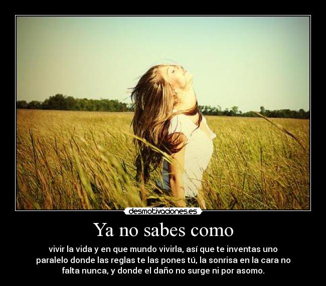 Ya no sabes como - vivir la vida y en que mundo vivirla, así que te inventas uno
paralelo donde las reglas te las pones tú, la sonrisa en la cara no
falta nunca, y donde el daño no surge ni por asomo.
