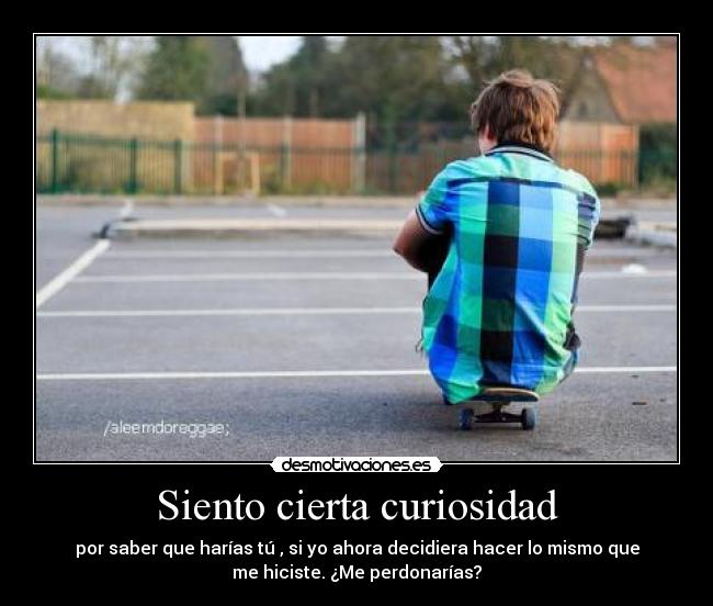 Siento cierta curiosidad - por saber que harías tú , si yo ahora decidiera hacer lo mismo que
me hiciste. ¿Me perdonarías?