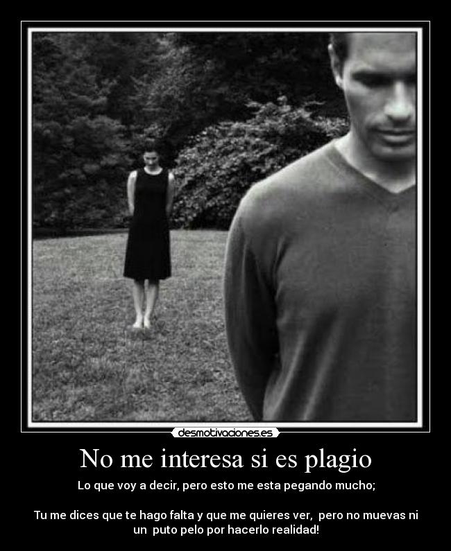 No me interesa si es plagio - Lo que voy a decir, pero esto me esta pegando mucho;
Tu me dices que te hago falta y que me quieres ver, pero no muevas ni
un puto pelo por hacerlo realidad!
