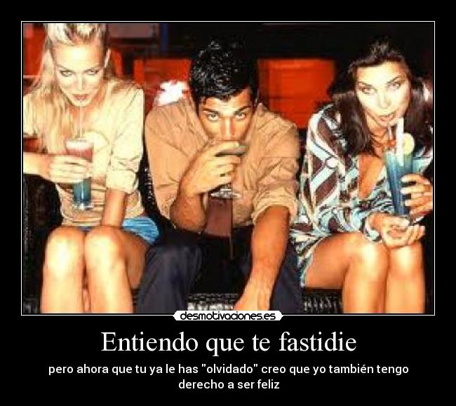 Entiendo que te fastidie - pero ahora que tu ya le has olvidado creo que yo también tengo derecho a ser feliz