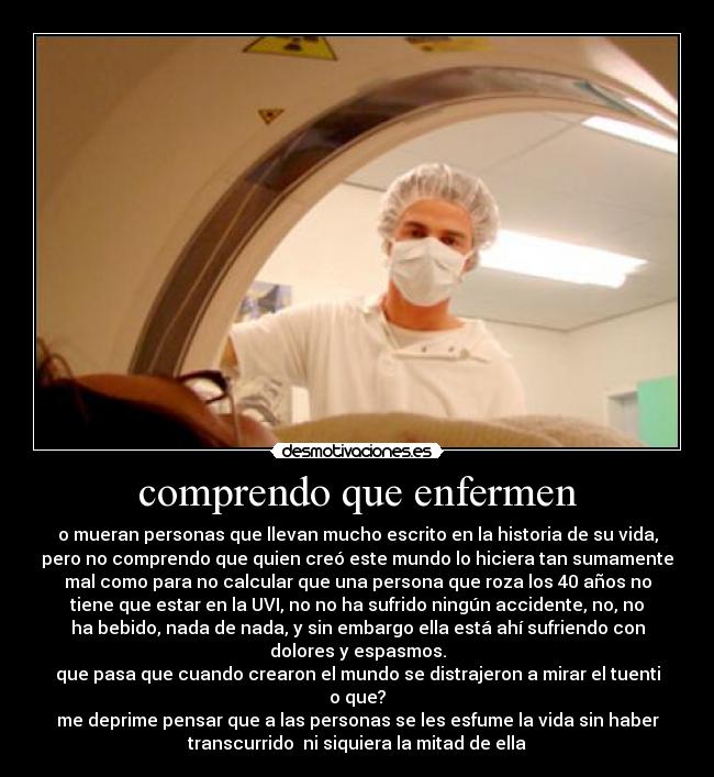 comprendo que enfermen - o mueran personas que llevan mucho escrito en la historia de su vida,
pero no comprendo que quien creó este mundo lo hiciera tan sumamente
mal como para no calcular que una persona que roza los 40 años no
tiene que estar en la UVI, no no ha sufrido ningún accidente, no, no
ha bebido, nada de nada, y sin embargo ella está ahí sufriendo con
dolores y espasmos.
que pasa que cuando crearon el mundo se distrajeron a mirar el tuenti
o que?
me deprime pensar que a las personas se les esfume la vida sin haber
transcurrido  ni siquiera la mitad de ella