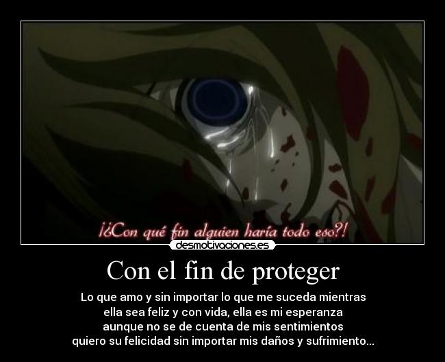 Con el fin de proteger - Lo que amo y sin importar lo que me suceda mientras
ella sea feliz y con vida, ella es mi esperanza
aunque no se de cuenta de mis sentimientos
quiero su felicidad sin importar mis daños y sufrimiento...♥