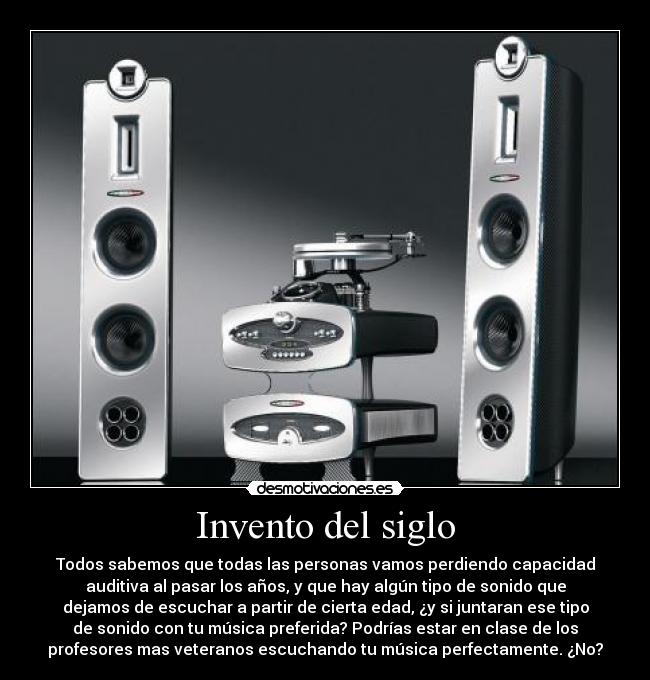 Invento del siglo - Todos sabemos que todas las personas vamos perdiendo capacidad
auditiva al pasar los años, y que hay algún tipo de sonido que
dejamos de escuchar a partir de cierta edad, ¿y si juntaran ese tipo
de sonido con tu música preferida? Podrías estar en clase de los
profesores mas veteranos escuchando tu música perfectamente. ¿No?