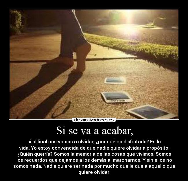 Si se va a acabar, - si al final nos vamos a olvidar, ¿por qué no disfrutarlo? Es la
vida. Yo estoy convencida de que nadie quiere olvidar a propósito.
¿Quién querría? Somos la memoria de las cosas que vivimos. Somos
los recuerdos que dejamos a los demás al marcharnos. Y sin ellos no
somos nada. Nadie quiere ser nada por mucho que le duela aquello que
quiere olvidar.