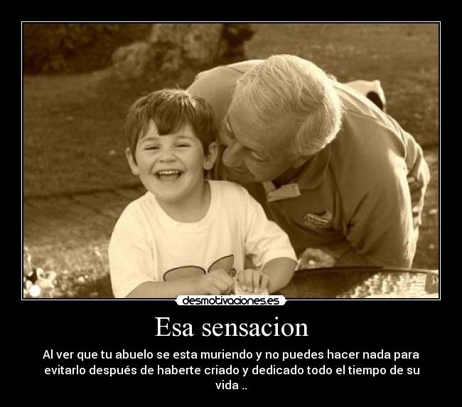 Esa sensacion - Al ver que tu abuelo se esta muriendo y no puedes hacer nada para
evitarlo después de haberte criado y dedicado todo el tiempo de su
vida ..