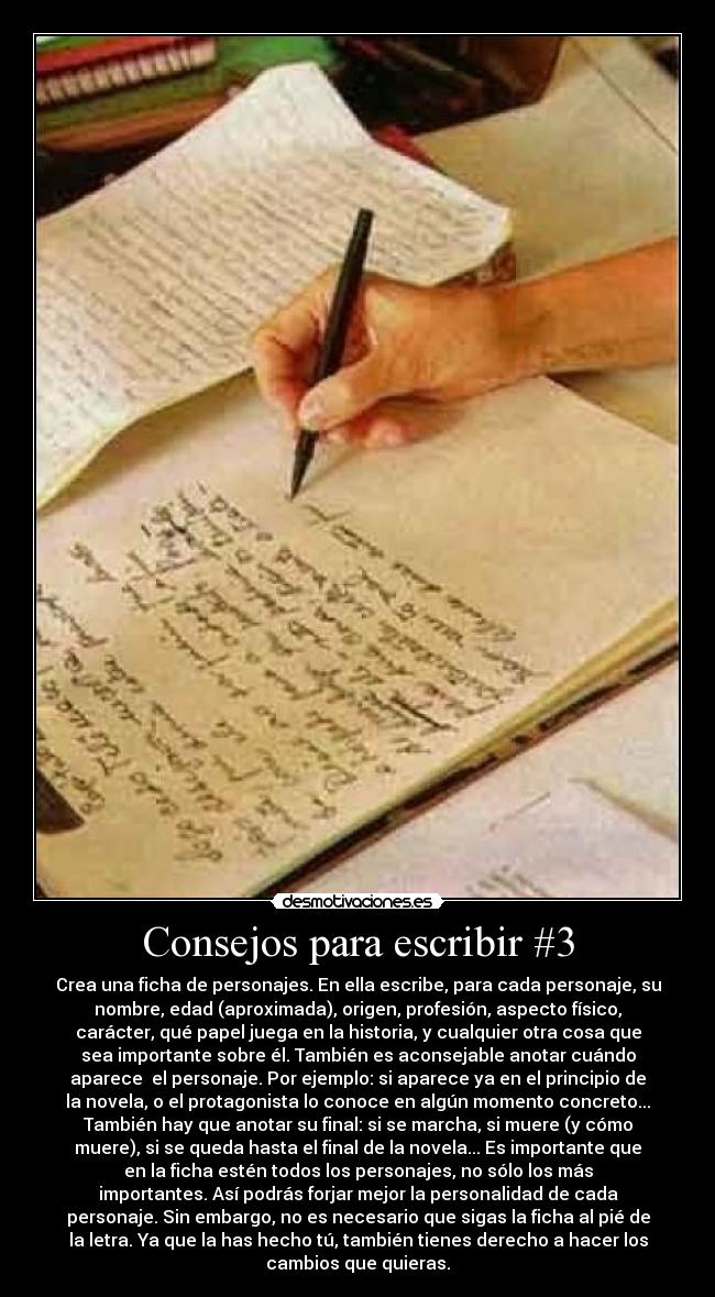 Consejos para escribir #3 - Crea una ficha de personajes. En ella escribe, para cada personaje, su
nombre, edad (aproximada), origen, profesión, aspecto físico,
carácter, qué papel juega en la historia, y cualquier otra cosa que
sea importante sobre él. También es aconsejable anotar cuándo
aparece  el personaje. Por ejemplo: si aparece ya en el principio de
la novela, o el protagonista lo conoce en algún momento concreto...
También hay que anotar su final: si se marcha, si muere (y cómo
muere), si se queda hasta el final de la novela... Es importante que
en la ficha estén todos los personajes, no sólo los más
importantes. Así podrás forjar mejor la personalidad de cada
personaje. Sin embargo, no es necesario que sigas la ficha al pié de
la letra. Ya que la has hecho tú, también tienes derecho a hacer los
cambios que quieras.