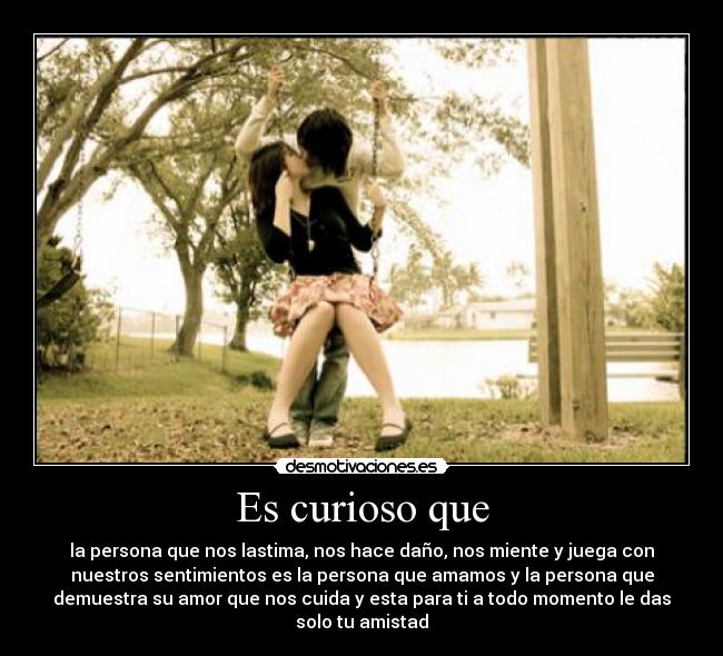 Es curioso que - la persona que nos lastima, nos hace daño, nos miente y juega con
nuestros sentimientos es la persona que amamos y la persona que
demuestra su amor que nos cuida y esta para ti a todo momento le das
solo tu amistad