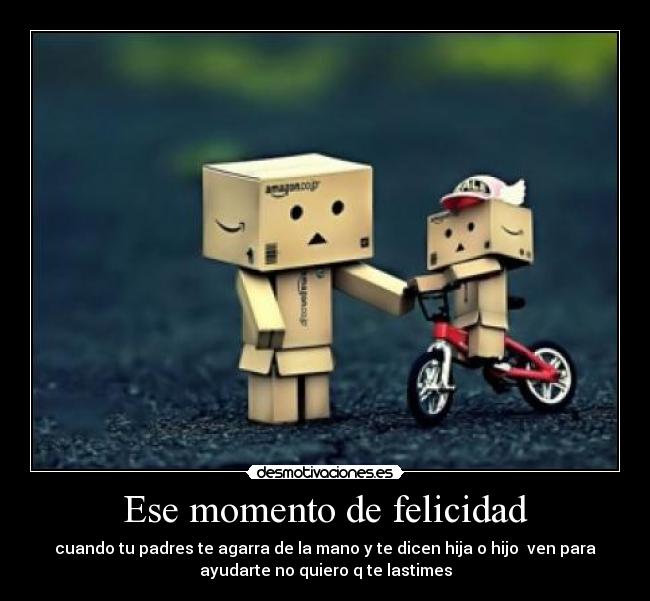 Ese momento de felicidad - cuando tu padres te agarra de la mano y te dicen hija o hijo ven para
ayudarte no quiero q te lastimes