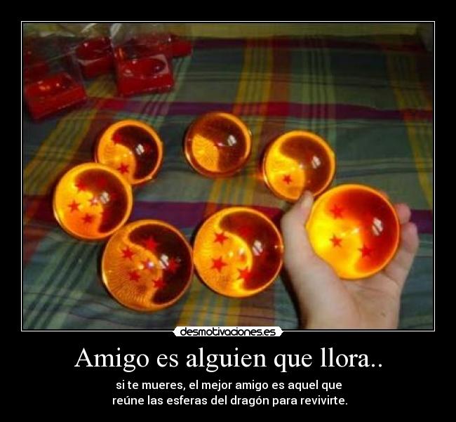 Amigo es alguien que llora.. - si te mueres, el mejor amigo es aquel que
 reúne las esferas del dragón para revivirte.