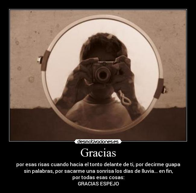 Gracias - por esas risas cuando hacia el tonto delante de ti, por decirme guapa
sin palabras, por sacarme una sonrisa los días de lluvia... en fin,
por todas esas cosas:
GRACIAS ESPEJO
