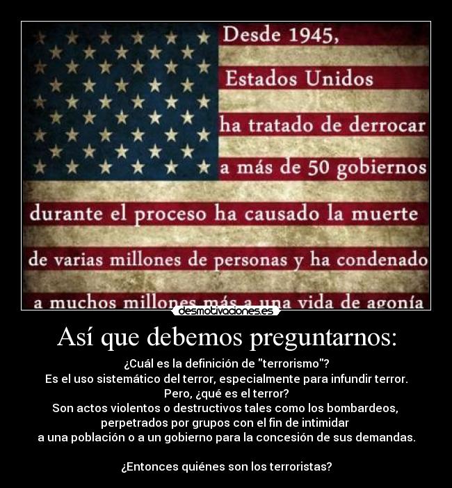 Así que debemos preguntarnos: - ¿Cuál es la definición de terrorismo?
Es el uso sistemático del terror, especialmente para infundir terror.
Pero, ¿qué es el terror?
Son actos violentos o destructivos tales como los bombardeos, 
perpetrados por grupos con el fin de intimidar 
a una población o a un gobierno para la concesión de sus demandas.

¿Entonces quiénes son los terroristas?