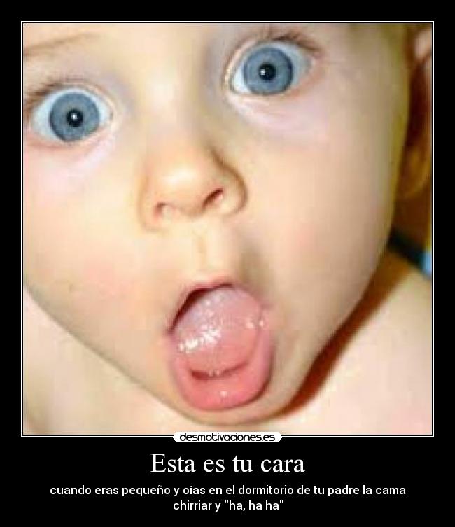 Esta es tu cara - cuando eras pequeño y oías en el dormitorio de tu padre la cama
chirriar y ha, ha ha