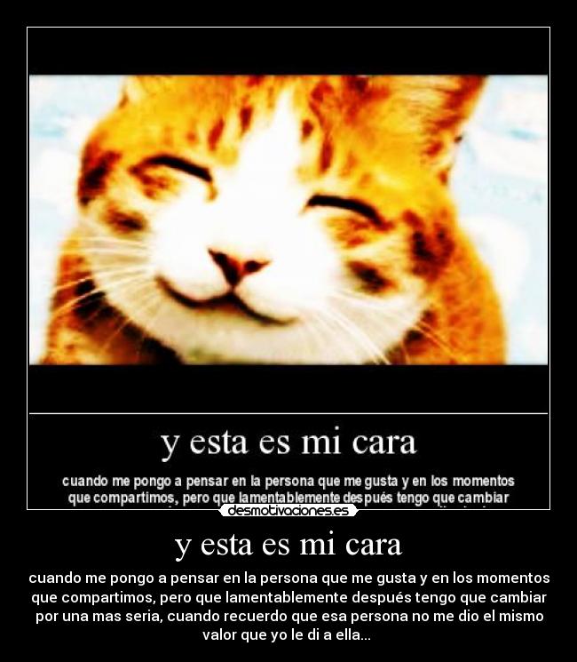 y esta es mi cara - cuando me pongo a pensar en la persona que me gusta y en los momentos
que compartimos, pero que lamentablemente después tengo que cambiar
por una mas seria, cuando recuerdo que esa persona no me dio el mismo
valor que yo le di a ella...