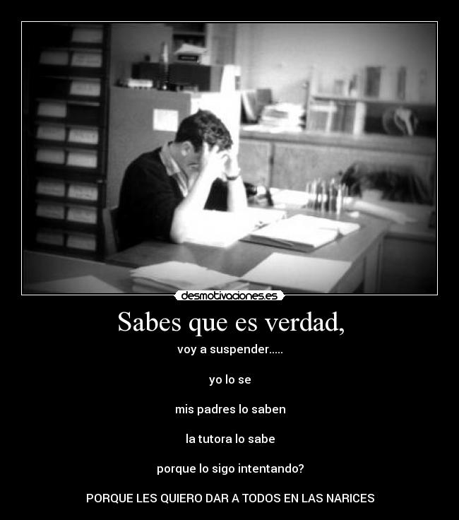 Sabes que es verdad, - voy a suspender.....
yo lo se
mis padres lo saben
la tutora lo sabe
porque lo sigo intentando?
PORQUE LES QUIERO DAR A TODOS EN LAS NARICES