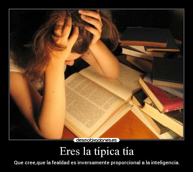 Eres la típica tía - Que cree,que la fealdad es inversamente proporcional a la inteligencia.