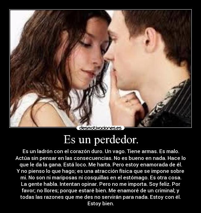 Es un perdedor. - Es un ladrón con el corazón duro. Un vago. Tiene armas. Es malo.
Actúa sin pensar en las consecuencias. No es bueno en nada. Hace lo
que le da la gana. Está loco. Me harta. Pero estoy enamorada de él.
Y no pienso lo que hago; es una atracción física que se impone sobre
mi. No son ni mariposas ni cosquillas en el estómago. Es otra cosa.
La gente habla. Intentan opinar. Pero no me importa. Soy feliz. Por
favor; no llores; porque estaré bien. Me enamoré de un criminal; y
todas las razones que me des no servirán para nada. Estoy con él.
Estoy bien.