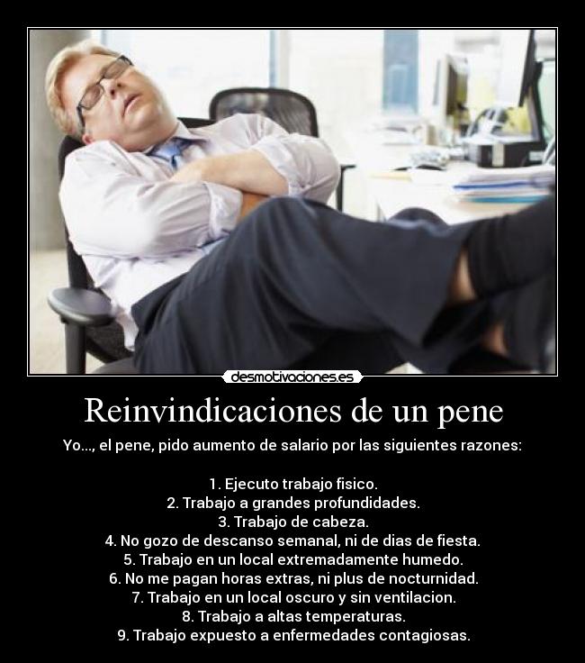 Reinvindicaciones de un pene - Yo..., el pene, pido aumento de salario por las siguientes razones:
1. Ejecuto trabajo fisico.
2. Trabajo a grandes profundidades.
3. Trabajo de cabeza.
4. No gozo de descanso semanal, ni de dias de fiesta.
5. Trabajo en un local extremadamente humedo.
6. No me pagan horas extras, ni plus de nocturnidad.
7. Trabajo en un local oscuro y sin ventilacion.
8. Trabajo a altas temperaturas.
9. Trabajo expuesto a enfermedades contagiosas.