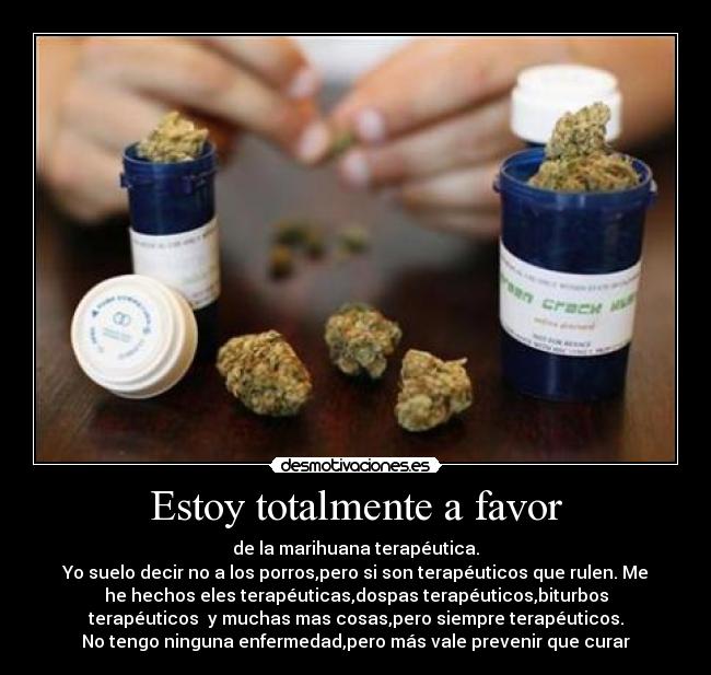 Estoy totalmente a favor - de la marihuana terapéutica.
Yo suelo decir no a los porros,pero si son terapéuticos que rulen. Me
he hechos eles terapéuticas,dospas terapéuticos,biturbos
terapéuticos  y muchas mas cosas,pero siempre terapéuticos.
No tengo ninguna enfermedad,pero más vale prevenir que curar