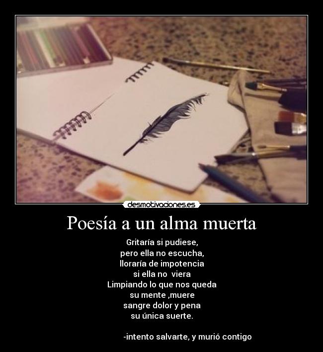 Poesía a un alma muerta - Gritaría si pudiese,
pero ella no escucha,
lloraría de impotencia
si ella no  viera
Limpiando lo que nos queda
su mente ,muere
sangre dolor y pena
su única suerte.
                                                                      
                          -intento salvarte, y murió contigo