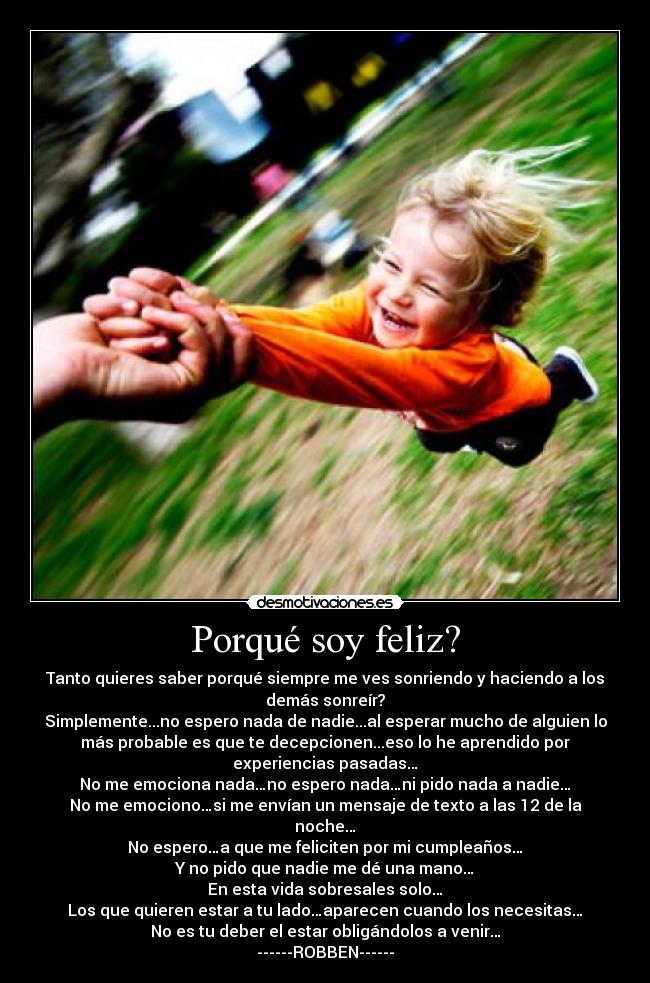 Porqué soy feliz? - Tanto quieres saber porqué siempre me ves sonriendo y haciendo a los
demás sonreír?
Simplemente...no espero nada de nadie...al esperar mucho de alguien lo
más probable es que te decepcionen...eso lo he aprendido por
experiencias pasadas…
No me emociona nada…no espero nada…ni pido nada a nadie…
No me emociono…si me envían un mensaje de texto a las 12 de la
noche…
No espero…a que me feliciten por mi cumpleaños…
Y no pido que nadie me dé una mano…
En esta vida sobresales solo…
Los que quieren estar a tu lado…aparecen cuando los necesitas…
No es tu deber el estar obligándolos a venir…
------ROBBEN------