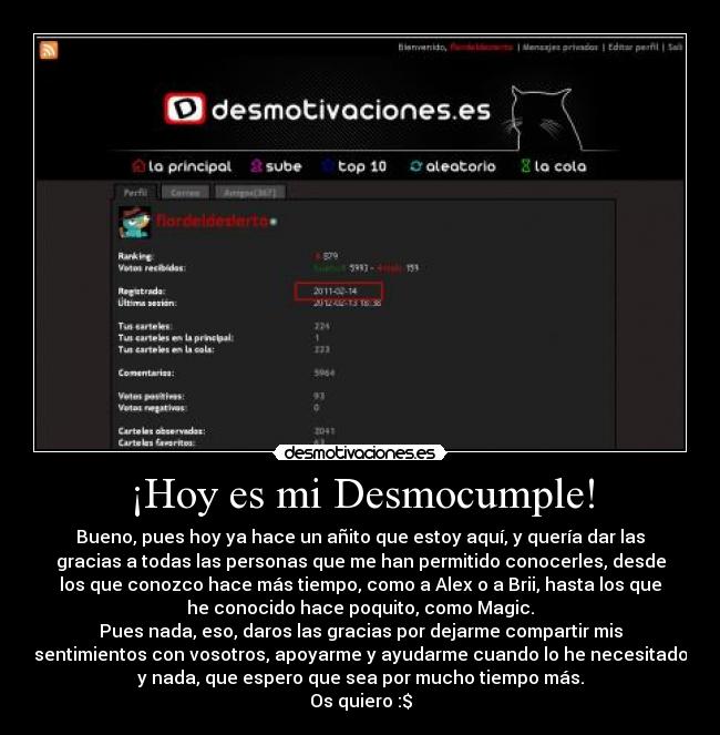 ¡Hoy es mi Desmocumple! - Bueno, pues hoy ya hace un añito que estoy aquí, y quería dar las
gracias a todas las personas que me han permitido conocerles, desde
los que conozco hace más tiempo, como a Alex o a Brii, hasta los que
he conocido hace poquito, como Magic.
Pues nada, eso, daros las gracias por dejarme compartir mis
sentimientos con vosotros, apoyarme y ayudarme cuando lo he necesitado
y nada, que espero que sea por mucho tiempo más.
Os quiero :$