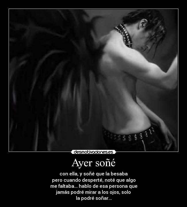 Ayer soñé - con ella, y soñé que la besaba
pero cuando desperté, noté que algo
me faltaba... hablo de esa persona que
jamás podré mirar a los ojos, solo
la podré soñar...