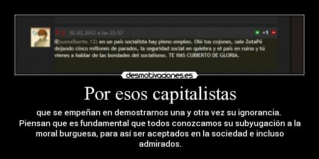 Por esos capitalistas - que se empeñan en demostrarnos una y otra vez su ignorancia.
Piensan que es fundamental que todos conozcamos su subyugación a la
moral burguesa, para así ser aceptados en la sociedad e incluso
admirados.