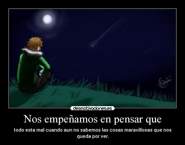 Nos empeñamos en pensar que - todo esta mal cuando aun no sabemos las cosas maravillosas que nos queda por ver.