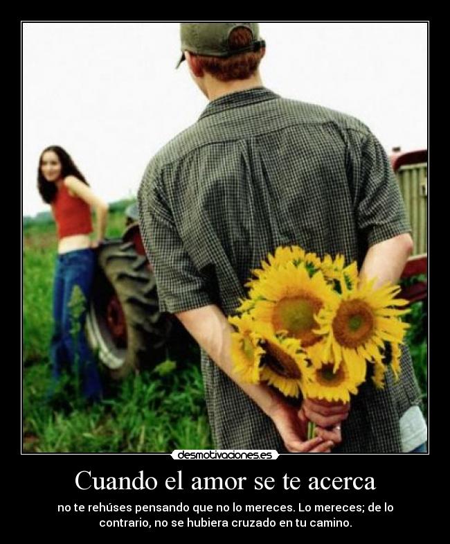 Cuando el amor se te acerca - no te rehúses pensando que no lo mereces. Lo mereces; de lo
contrario, no se hubiera cruzado en tu camino.