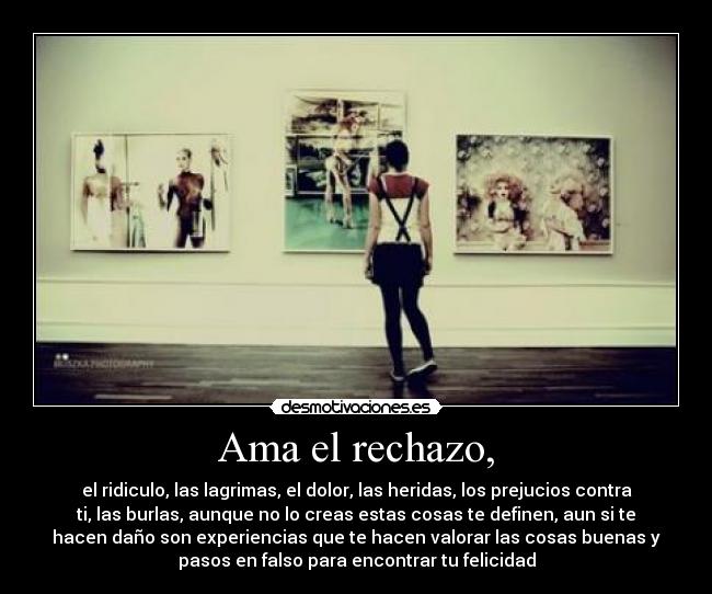 Ama el rechazo, - el ridiculo, las lagrimas, el dolor, las heridas, los prejucios contra
ti, las burlas, aunque no lo creas estas cosas te definen, aun si te
hacen daño son experiencias que te hacen valorar las cosas buenas y
pasos en falso para encontrar tu felicidad