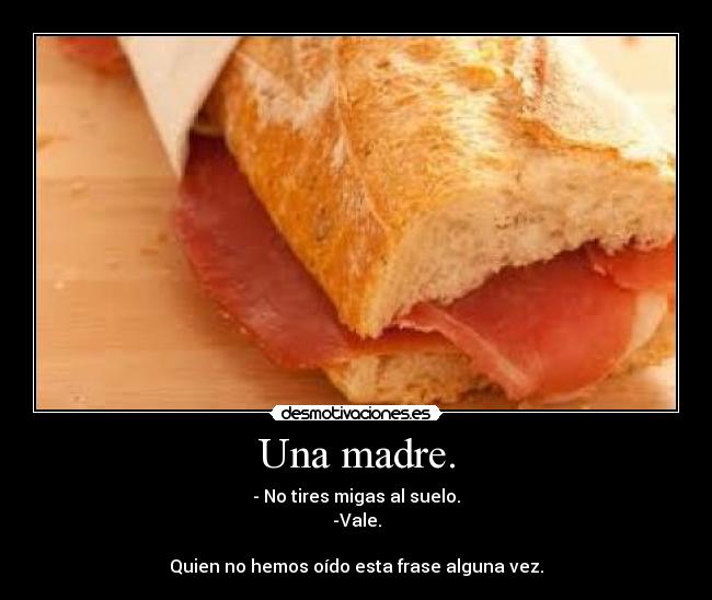 Una madre. - - No tires migas al suelo.
-Vale.
Quien no hemos oído esta frase alguna vez.