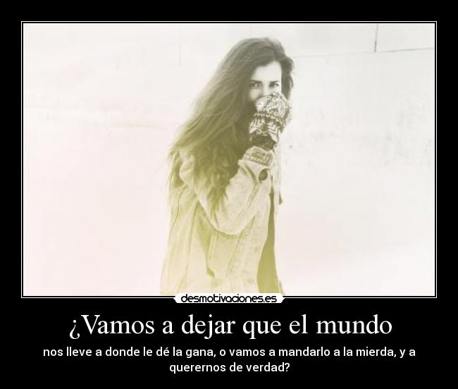 ¿Vamos a dejar que el mundo - nos lleve a donde le dé la gana, o vamos a mandarlo a la mierda, y a
querernos de verdad?