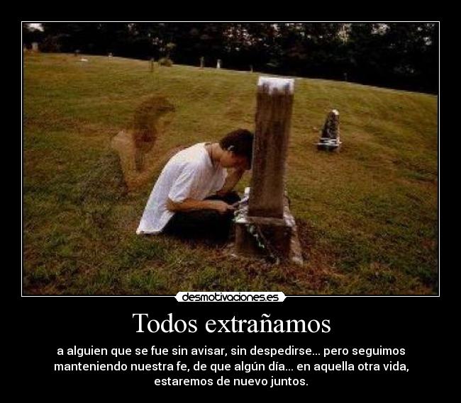 Todos extrañamos - a alguien que se fue sin avisar, sin despedirse... pero seguimos
manteniendo nuestra fe, de que algún día... en aquella otra vida,
estaremos de nuevo juntos.