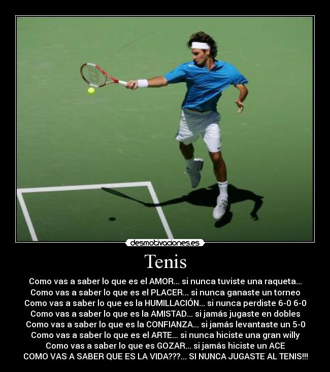 Tenis - Como vas a saber lo que es el AMOR... si nunca tuviste una raqueta...
Como vas a saber lo que es el PLACER... si nunca ganaste un torneo
Como vas a saber lo que es la HUMILLACIÓN... si nunca perdiste 6-0 6-0
Como vas a saber lo que es la AMISTAD... si jamás jugaste en dobles
Como vas a saber lo que es la CONFIANZA... si jamás levantaste un 5-0
Como vas a saber lo que es el ARTE... si nunca hiciste una gran willy
Como vas a saber lo que es GOZAR... si jamás hiciste un ACE
COMO VAS A SABER QUE ES LA VIDA???... SI NUNCA JUGASTE AL TENIS!!!