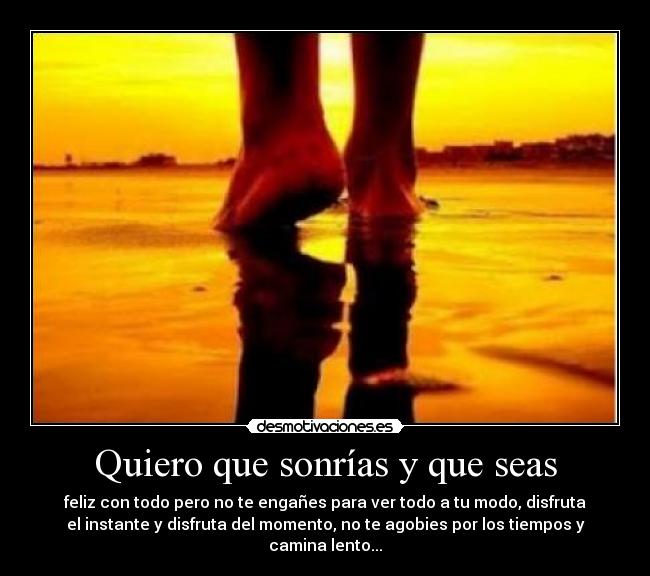 Quiero que sonrías y que seas - feliz con todo pero no te engañes para ver todo a tu modo, disfruta
el instante y disfruta del momento, no te agobies por los tiempos y
camina lento...