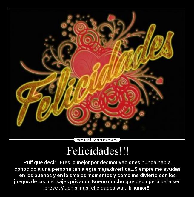 Felicidades!!! - Puff que decir...Eres lo mejor por desmotivaciones nunca habia
conocido a una persona tan alegre,maja,divertida...Siempre me ayudas
en los buenos y en lo smalos momentos y como me divierto con los
juegos de los mensajes privados.Bueno mucho que decir pero para ser
breve :Muchisimas felicidades walt_k_junior!!!