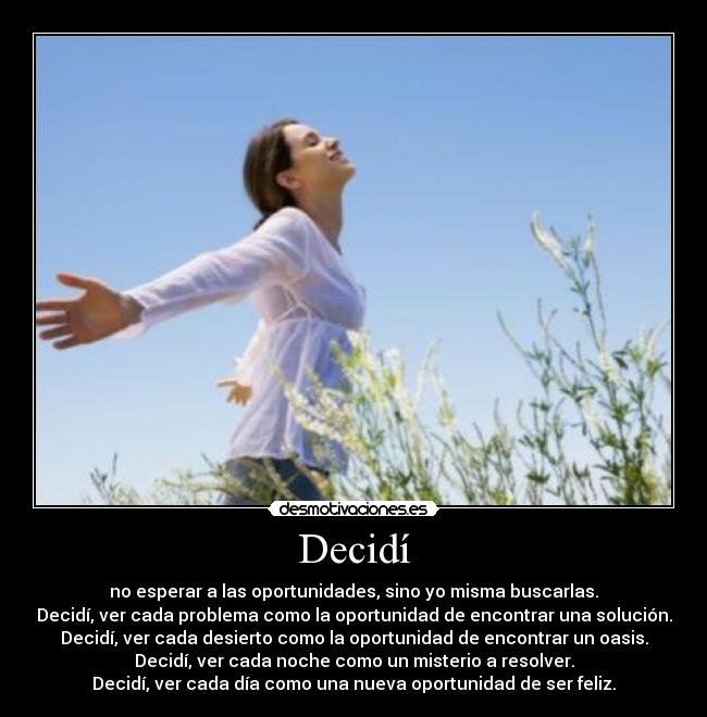 Decidí - no esperar a las oportunidades, sino yo misma buscarlas.
Decidí, ver cada problema como la oportunidad de encontrar una solución.
Decidí, ver cada desierto como la oportunidad de encontrar un oasis.
Decidí, ver cada noche como un misterio a resolver.
Decidí, ver cada día como una nueva oportunidad de ser feliz.