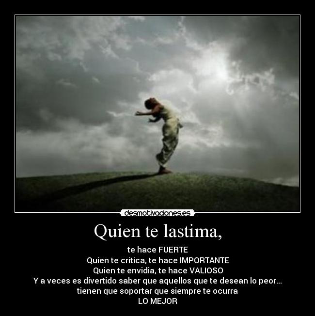Quien te lastima, - te hace FUERTE
Quien te critica, te hace IMPORTANTE
Quien te envidia, te hace VALIOSO
Y a veces es divertido saber que aquellos que te desean lo peor...
tienen que soportar que siempre te ocurra
LO MEJOR