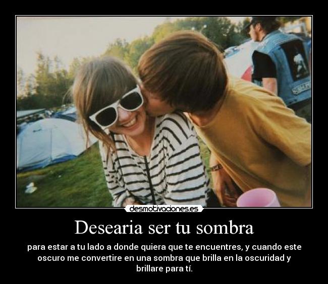 Desearia ser tu sombra - para estar a tu lado a donde quiera que te encuentres, y cuando este
oscuro me convertire en una sombra que brilla en la oscuridad y
brillare para tí.