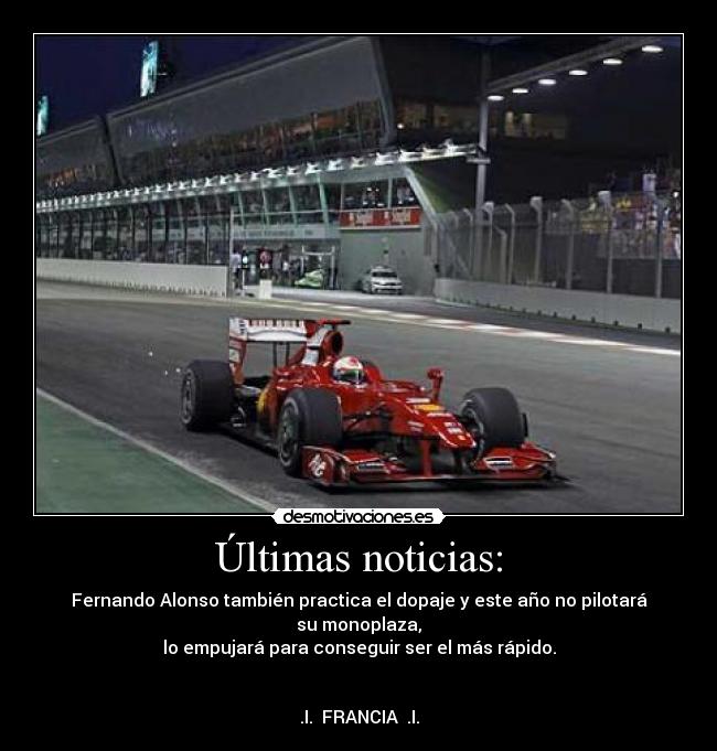 Últimas noticias: - Fernando Alonso también practica el dopaje y este año no pilotará su monoplaza,
lo empujará para conseguir ser el más rápido.


.I.  FRANCIA  .I.