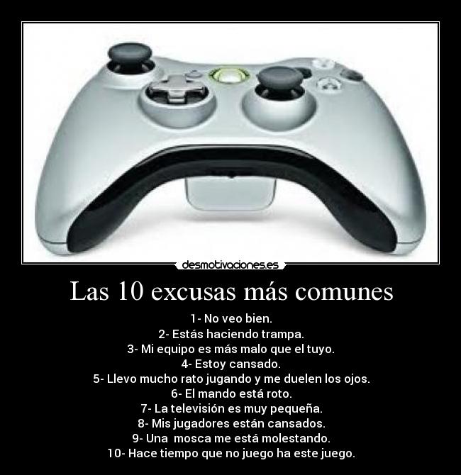 Las 10 excusas más comunes - 1- No veo bien.
2- Estás haciendo trampa.
3- Mi equipo es más malo que el tuyo.
4- Estoy cansado.
5- Llevo mucho rato jugando y me duelen los ojos.
6- El mando está roto.
7- La televisión es muy pequeña.
8- Mis jugadores están cansados.
9- Una  mosca me está molestando.
10- Hace tiempo que no juego ha este juego.