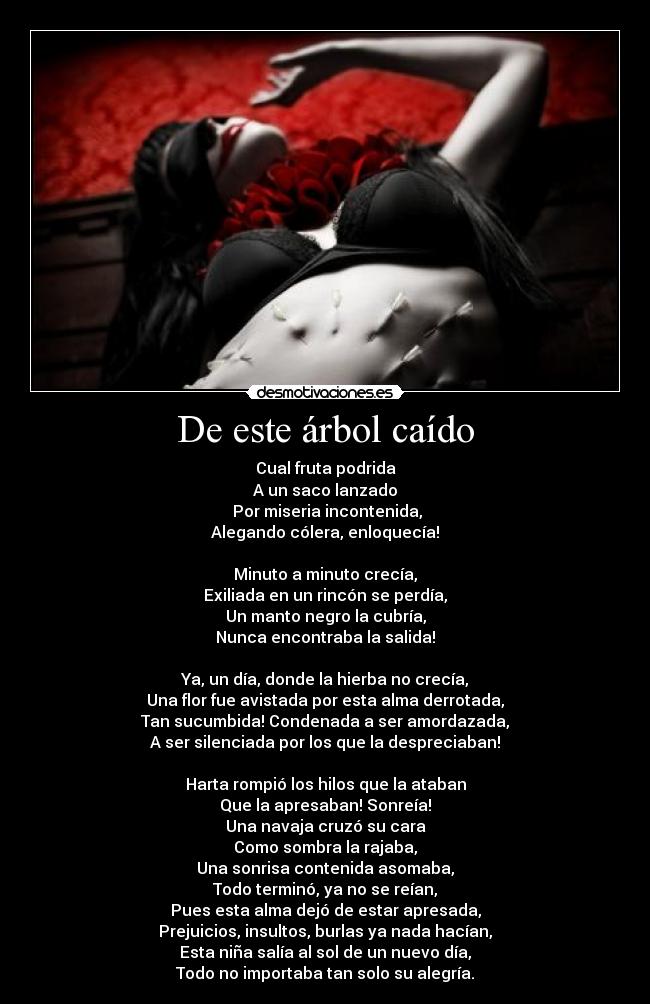 De este árbol caído - Cual fruta podrida
A un saco lanzado
Por miseria incontenida,
Alegando cólera, enloquecía!
Minuto a minuto crecía,
Exiliada en un rincón se perdía,
Un manto negro la cubría,
Nunca encontraba la salida!
Ya, un día, donde la hierba no crecía,
Una flor fue avistada por esta alma derrotada,
Tan sucumbida! Condenada a ser amordazada,
A ser silenciada por los que la despreciaban!
Harta rompió los hilos que la ataban
Que la apresaban! Sonreía!
Una navaja cruzó su cara
Como sombra la rajaba,
Una sonrisa contenida asomaba,
Todo terminó, ya no se reían,
Pues esta alma dejó de estar apresada,
Prejuicios, insultos, burlas ya nada hacían,
Esta niña salía al sol de un nuevo día,
Todo no importaba tan solo su alegría.