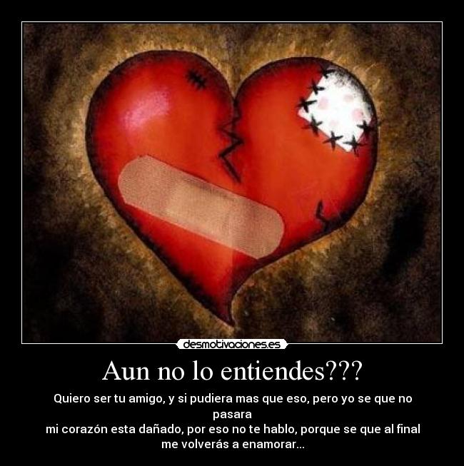 Aun no lo entiendes??? - Quiero ser tu amigo, y si pudiera mas que eso, pero yo se que no
pasara
mi corazón esta dañado, por eso no te hablo, porque se que al final
me volverás a enamorar...
