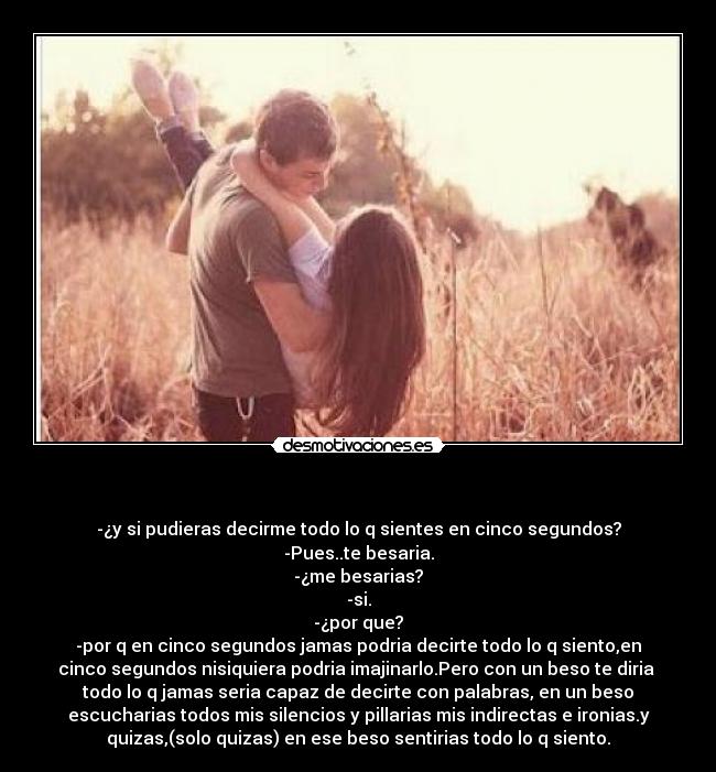 - -¿y si pudieras decirme todo lo q sientes en cinco segundos?
-Pues..te besaria.
-¿me besarias?
-si.
-¿por que?
-por q en cinco segundos jamas podria decirte todo lo q siento,en
cinco segundos nisiquiera podria imajinarlo.Pero con un beso te diria
todo lo q jamas seria capaz de decirte con palabras, en un beso
escucharias todos mis silencios y pillarias mis indirectas e ironias.y
quizas,(solo quizas) en ese beso sentirias todo lo q siento.