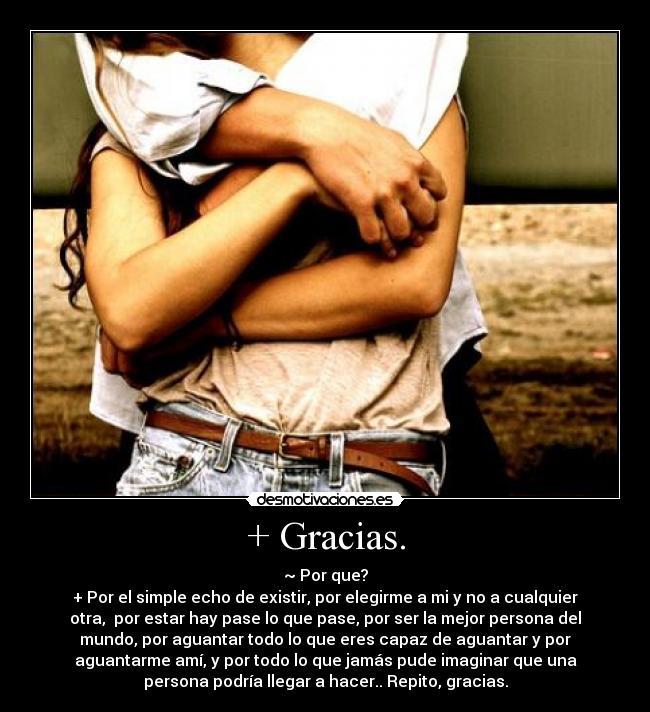 + Gracias. - ~ Por que?
+ Por el simple echo de existir, por elegirme a mi y no a cualquier
otra, por estar hay pase lo que pase, por ser la mejor persona del
mundo, por aguantar todo lo que eres capaz de aguantar y por
aguantarme amí, y por todo lo que jamás pude imaginar que una
persona podría llegar a hacer.. Repito, gracias.