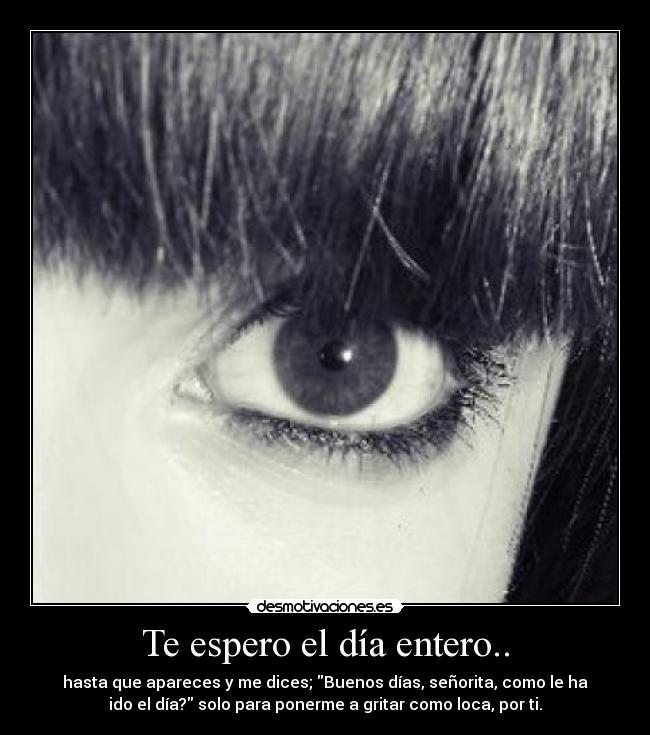 Te espero el día entero.. - hasta que apareces y me dices; Buenos días, señorita, como le ha
ido el día? solo para ponerme a gritar como loca, por ti.