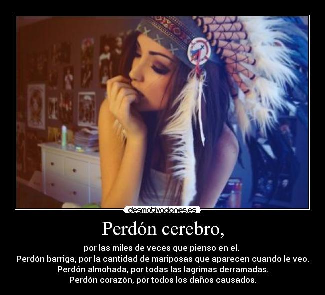 Perdón cerebro, - por las miles de veces que pienso en el. 
Perdón barriga, por la cantidad de mariposas que aparecen cuando le veo.
Perdón almohada, por todas las lagrimas derramadas.
Perdón corazón, por todos los daños causados.
