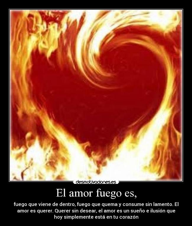 El amor fuego es, - fuego que viene de dentro, fuego que quema y consume sin lamento. El
amor es querer. Querer sin desear, el amor es un sueño e ilusión que
hoy simplemente está en tu corazón